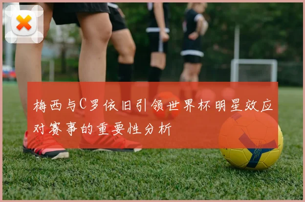 梅西与C罗依旧引领世界杯明星效应对赛事的重要性分析