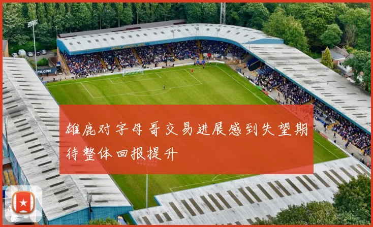 雄鹿对字母哥交易进展感到失望期待整体回报提升