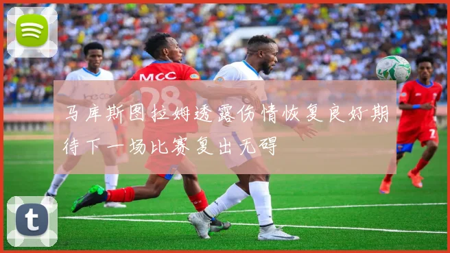 马库斯图拉姆透露伤情恢复良好期待下一场比赛复出无碍
