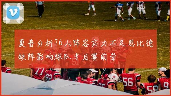 夏普分析76人阵容实力不足恩比德缺阵影响球队季后赛前景