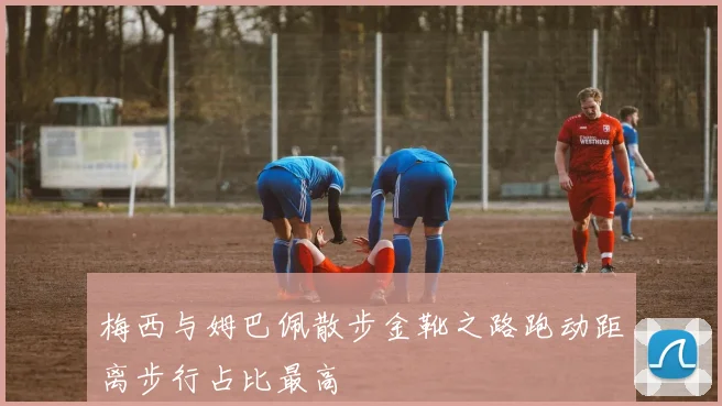 梅西与姆巴佩散步金靴之路跑动距离步行占比最高