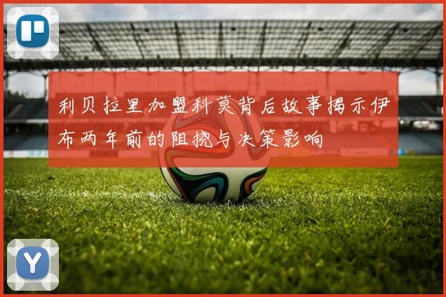 利贝拉里加盟科莫背后故事揭示伊布两年前的阻挠与决策影响