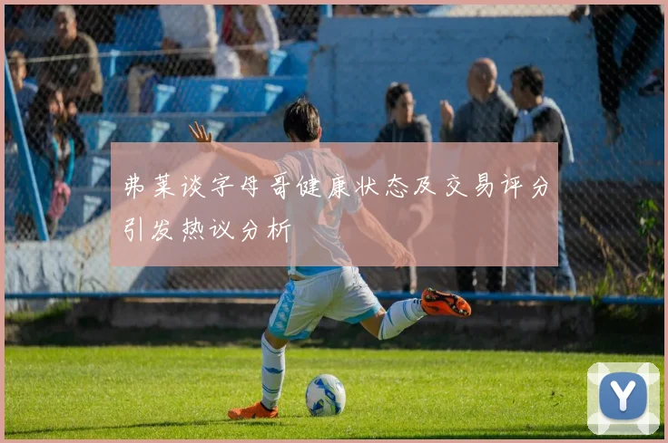 弗莱谈字母哥健康状态及交易评分引发热议分析
