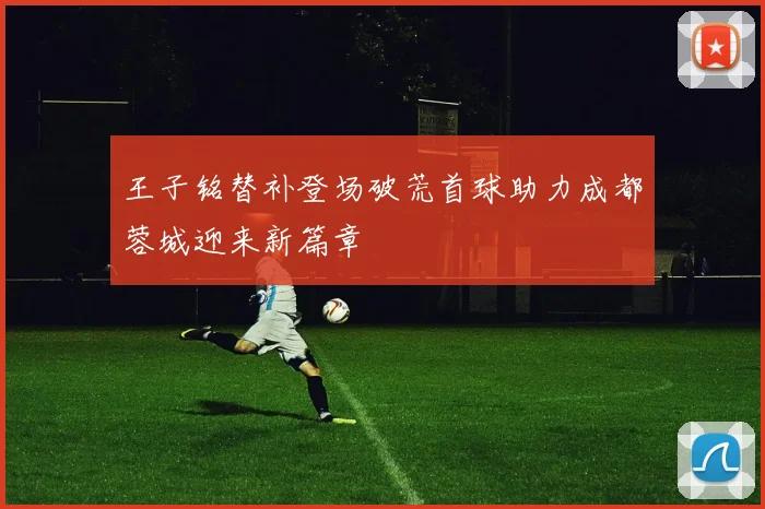 王子铭替补登场破荒首球助力成都蓉城迎来新篇章