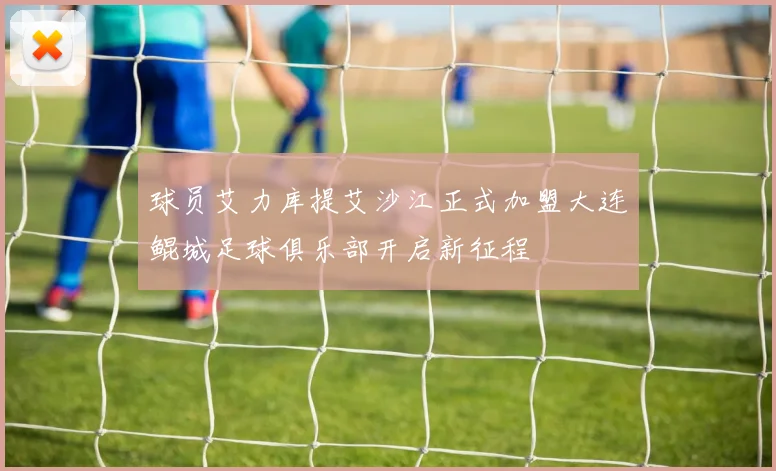 球员艾力库提艾沙江正式加盟大连鲲城足球俱乐部开启新征程