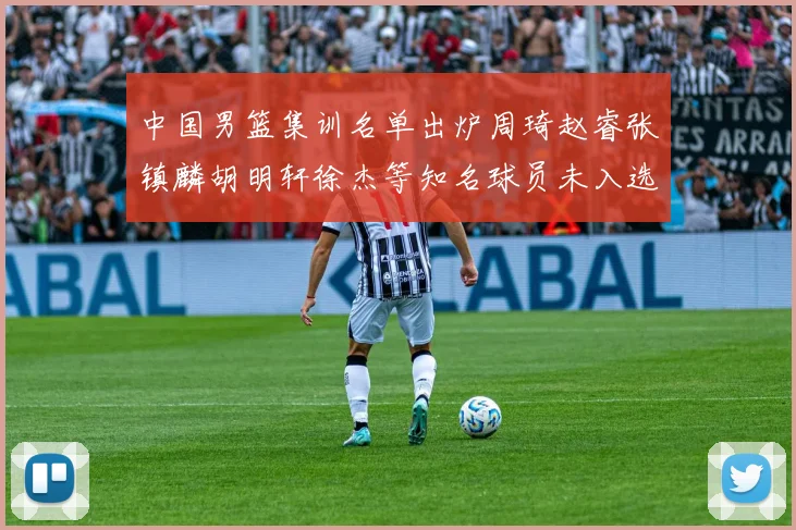 中国男篮集训名单出炉周琦赵睿张镇麟胡明轩徐杰等知名球员未入选