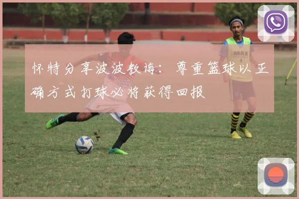 怀特分享波波教诲：尊重篮球以正确方式打球必将获得回报