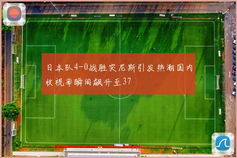 日本队4-0战胜突尼斯引发热潮国内收视率瞬间飙升至37