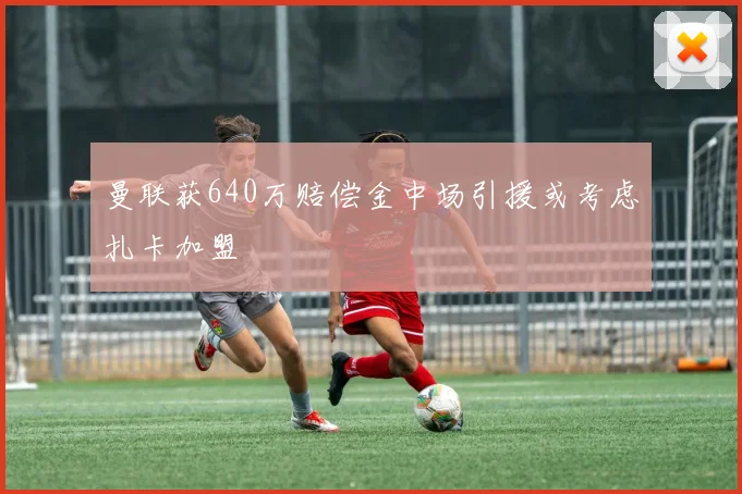 曼联获640万赔偿金中场引援或考虑扎卡加盟
